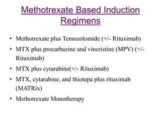 Methotrexate Based Induction
Regimens
• Methotrexate plus Temozolomide (+/- Rituximab)
• MTX plus procarbazine and vincristine (MPV) (+/-
Rituximab)
• MTX plus cytarabine(+/- Rituximab)
• MTX, cytarabine, and thiotepa plus rituximab
(MATRix)
• Methotrexate Monotherapy
 