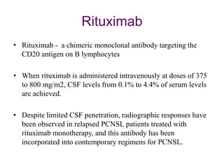 Rituximab
• Rituximab - a chimeric monoclonal antibody targeting the
CD20 antigen on B lymphocytes
• When rituximab is administered intravenously at doses of 375
to 800 mg/m2, CSF levels from 0.1% to 4.4% of serum levels
are achieved.
• Despite limited CSF penetration, radiographic responses have
been observed in relapsed PCNSL patients treated with
rituximab monotherapy, and this antibody has been
incorporated into contemporary regimens for PCNSL.
 