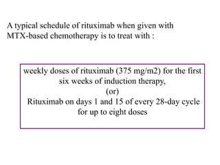 A typical schedule of rituximab when given with
MTX-based chemotherapy is to treat with :
weekly doses of rituximab (375 mg/m2) for the first
six weeks of induction therapy,
(or)
Rituximab on days 1 and 15 of every 28-day cycle
for up to eight doses
 