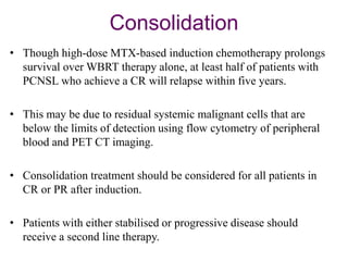 Consolidation
• Though high-dose MTX-based induction chemotherapy prolongs
survival over WBRT therapy alone, at least half of patients with
PCNSL who achieve a CR will relapse within five years.
• This may be due to residual systemic malignant cells that are
below the limits of detection using flow cytometry of peripheral
blood and PET CT imaging.
• Consolidation treatment should be considered for all patients in
CR or PR after induction.
• Patients with either stabilised or progressive disease should
receive a second line therapy.
 