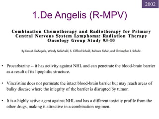 1.De Angelis (R-MPV)
• Procarbazine -- it has activity against NHL and can penetrate the blood-brain barrier
as a result of its lipophilic structure.
• Vincristine does not permeate the intact blood-brain barrier but may reach areas of
bulky disease where the integrity of the barrier is disrupted by tumor.
• It is a highly active agent against NHL and has a different toxicity profile from the
other drugs, making it attractive in a combination regimen.
2002
 