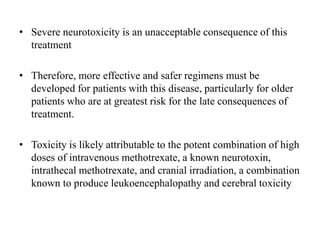 • Severe neurotoxicity is an unacceptable consequence of this
treatment
• Therefore, more effective and safer regimens must be
developed for patients with this disease, particularly for older
patients who are at greatest risk for the late consequences of
treatment.
• Toxicity is likely attributable to the potent combination of high
doses of intravenous methotrexate, a known neurotoxin,
intrathecal methotrexate, and cranial irradiation, a combination
known to produce leukoencephalopathy and cerebral toxicity
 