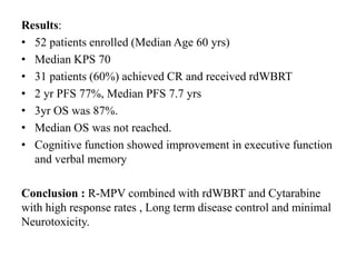 Results:
• 52 patients enrolled (Median Age 60 yrs)
• Median KPS 70
• 31 patients (60%) achieved CR and received rdWBRT
• 2 yr PFS 77%, Median PFS 7.7 yrs
• 3yr OS was 87%.
• Median OS was not reached.
• Cognitive function showed improvement in executive function
and verbal memory
Conclusion : R-MPV combined with rdWBRT and Cytarabine
with high response rates , Long term disease control and minimal
Neurotoxicity.
 