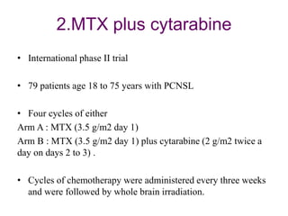 2.MTX plus cytarabine
• International phase II trial
• 79 patients age 18 to 75 years with PCNSL
• Four cycles of either
Arm A : MTX (3.5 g/m2 day 1)
Arm B : MTX (3.5 g/m2 day 1) plus cytarabine (2 g/m2 twice a
day on days 2 to 3) .
• Cycles of chemotherapy were administered every three weeks
and were followed by whole brain irradiation.
 