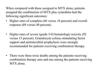When compared with those assigned to MTX alone, patients
assigned the combination of MTX plus cytarabine had the
following significant outcomes:
• Higher rates of complete (46 versus 18 percent) and overall
response (69 versus 40 percent).
• Higher rates of severe (grade 3/4) hematologic toxicity (92
versus 15 percent). Granulocyte colony-stimulating factor
support and antimicrobial prophylaxis were strongly
recommended for patients receiving combination therapy.
• There were three toxic deaths among the patients receiving
combination therapy arm and one among the patients receiving
MTX alone.
 
