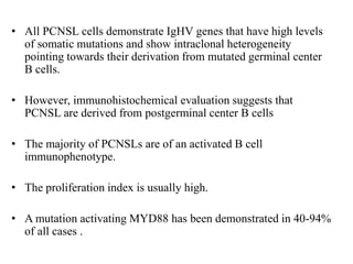 • All PCNSL cells demonstrate IgHV genes that have high levels
of somatic mutations and show intraclonal heterogeneity
pointing towards their derivation from mutated germinal center
B cells.
• However, immunohistochemical evaluation suggests that
PCNSL are derived from postgerminal center B cells
• The majority of PCNSLs are of an activated B cell
immunophenotype.
• The proliferation index is usually high.
• A mutation activating MYD88 has been demonstrated in 40-94%
of all cases .
 