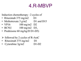 4.R-MBVP
Induction chemotherapy : 2 cycles of
• Rituximab 375 mg/m2 D1
• Methotrexate 3 g/m2 D1 and D15
• VP16 100 mg/m2 D2
• BCNU 100 mg/m2 D3,
• Prednisone 60 mg/kg/D D1-D5)
 followed by 2 cycles of R-AraC
• Rituximab 375 mg/m2 D1
• Cytarabine 3g/m2 D1-D2
 