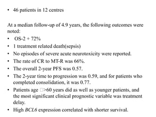 • 46 patients in 12 centres
At a median follow-up of 4.9 years, the following outcomes were
noted:
• OS-2 + 72%
• 1 treatment related death(sepsis)
• No episodes of severe acute neurotoxicity were reported.
• The rate of CR to MT-R was 66%.
• The overall 2-year PFS was 0.57.
• The 2-year time to progression was 0.59, and for patients who
completed consolidation, it was 0.77.
• Patients age 􏰁>60 years did as well as younger patients, and
the most significant clinical prognostic variable was treatment
delay.
• High BCL6 expression correlated with shorter survival.
 