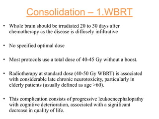 Consolidation – 1.WBRT
• Whole brain should be irradiated 20 to 30 days after
chemotherapy as the disease is diffusely infiltrative
• No specified optimal dose
• Most protocols use a total dose of 40-45 Gy without a boost.
• Radiotherapy at standard dose (40-50 Gy WBRT) is associated
with considerable late chronic neurotoxicity, particularly in
elderly patients (usually defined as age >60).
• This complication consists of progressive leukoencephalopathy
with cognitive deterioration, associated with a significant
decrease in quality of life.
 