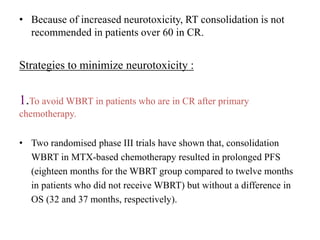 • Because of increased neurotoxicity, RT consolidation is not
recommended in patients over 60 in CR.
Strategies to minimize neurotoxicity :
1.To avoid WBRT in patients who are in CR after primary
chemotherapy.
• Two randomised phase III trials have shown that, consolidation
WBRT in MTX-based chemotherapy resulted in prolonged PFS
(eighteen months for the WBRT group compared to twelve months
in patients who did not receive WBRT) but without a difference in
OS (32 and 37 months, respectively).
 