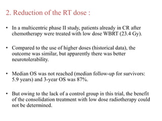 2. Reduction of the RT dose :
• In a multicentric phase II study, patients already in CR after
chemotherapy were treated with low dose WBRT (23.4 Gy).
• Compared to the use of higher doses (historical data), the
outcome was similar, but apparently there was better
neurotolerability.
• Median OS was not reached (median follow-up for survivors:
5.9 years) and 3-year OS was 87%.
• But owing to the lack of a control group in this trial, the benefit
of the consolidation treatment with low dose radiotherapy could
not be determined.
 