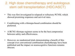2. High dose chemotherapy and autologous
stem cell transplantation (HDC/ASCT)
• This was first investigated in relapsed or refractory PCNSL which
showed promising responses and survival rates.
• Conditioning with a thiotepa-based combination should be
preferred.
• A BCNU-thiotepa regimen seems to be the best compromise
between safety and effectiveness.
• However, no randomised trials demonstrating a benefit of this
concept over conventional combination chemotherapy have been
published and the impact on neurocognitive functions remains
obscure.
 