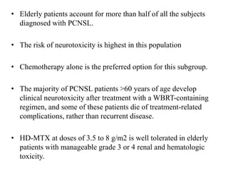 • Elderly patients account for more than half of all the subjects
diagnosed with PCNSL.
• The risk of neurotoxicity is highest in this population
• Chemotherapy alone is the preferred option for this subgroup.
• The majority of PCNSL patients >60 years of age develop
clinical neurotoxicity after treatment with a WBRT-containing
regimen, and some of these patients die of treatment-related
complications, rather than recurrent disease.
• HD-MTX at doses of 3.5 to 8 g/m2 is well tolerated in elderly
patients with manageable grade 3 or 4 renal and hematologic
toxicity.
 