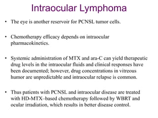 Intraocular Lymphoma
• The eye is another reservoir for PCNSL tumor cells.
• Chemotherapy efficacy depends on intraocular
pharmacokinetics.
• Systemic administration of MTX and ara-C can yield therapeutic
drug levels in the intraocular fluids and clinical responses have
been documented; however, drug concentrations in vitreous
humor are unpredictable and intraocular relapse is common.
• Thus patients with PCNSL and intraocular disease are treated
with HD-MTX–based chemotherapy followed by WBRT and
ocular irradiation, which results in better disease control.
 