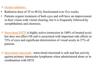  Ocular radiation –
• Radiation dose of 35 to 40 Gy fractionated over five weeks.
• Patients require treatment of both eyes and will have an improvement
in their vision with vitreal clearing, but it is frequently followed by
xerophthalmia and chemosis.
 Intravitreal MTX is highly active (remission in 100% of treated eyes)
but does not affect OS and is associated with important side effects in
73% of eyes and significant deterioration of visual acuity in 27% of
patients.
 Intravitreal rituximab –intravitreal rituximab is safe and has activity
against primary intraocular lymphoma when administered alone or in
combination with MTX
 
