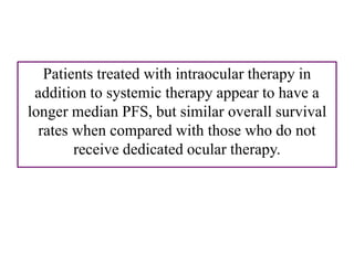 Patients treated with intraocular therapy in
addition to systemic therapy appear to have a
longer median PFS, but similar overall survival
rates when compared with those who do not
receive dedicated ocular therapy.
 