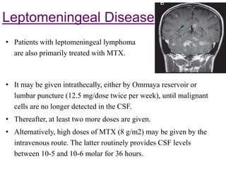 Leptomeningeal Disease
• It may be given intrathecally, either by Ommaya reservoir or
lumbar puncture (12.5 mg/dose twice per week), until malignant
cells are no longer detected in the CSF.
• Thereafter, at least two more doses are given.
• Alternatively, high doses of MTX (8 g/m2) may be given by the
intravenous route. The latter routinely provides CSF levels
between 10-5 and 10-6 molar for 36 hours.
• Patients with leptomeningeal lymphoma
are also primarily treated with MTX.
 