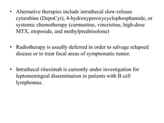 • Alternative therapies include intrathecal slow-release
cytarabine (DepoCyt), 4-hydroxyperoxycyclophosphamide, or
systemic chemotherapy (carmustine, vincristine, high-dose
MTX, etoposide, and methylprednisolone)
• Radiotherapy is usually deferred in order to salvage relapsed
disease or to treat focal areas of symptomatic tumor.
• Intrathecal rituximab is currently under investigation for
leptomeningeal dissemination in patients with B cell
lymphomas.
 
