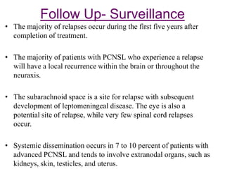 Follow Up- Surveillance
• The majority of relapses occur during the first five years after
completion of treatment.
• The majority of patients with PCNSL who experience a relapse
will have a local recurrence within the brain or throughout the
neuraxis.
• The subarachnoid space is a site for relapse with subsequent
development of leptomeningeal disease. The eye is also a
potential site of relapse, while very few spinal cord relapses
occur.
• Systemic dissemination occurs in 7 to 10 percent of patients with
advanced PCNSL and tends to involve extranodal organs, such as
kidneys, skin, testicles, and uterus.
 