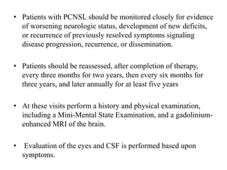 • Patients with PCNSL should be monitored closely for evidence
of worsening neurologic status, development of new deficits,
or recurrence of previously resolved symptoms signaling
disease progression, recurrence, or dissemination.
• Patients should be reassessed, after completion of therapy,
every three months for two years, then every six months for
three years, and later annually for at least five years
• At these visits perform a history and physical examination,
including a Mini-Mental State Examination, and a gadolinium-
enhanced MRI of the brain.
• Evaluation of the eyes and CSF is performed based upon
symptoms.
 