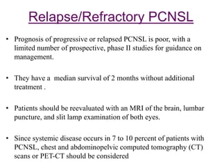 Relapse/Refractory PCNSL
• Prognosis of progressive or relapsed PCNSL is poor, with a
limited number of prospective, phase II studies for guidance on
management.
• They have a median survival of 2 months without additional
treatment .
• Patients should be reevaluated with an MRI of the brain, lumbar
puncture, and slit lamp examination of both eyes.
• Since systemic disease occurs in 7 to 10 percent of patients with
PCNSL, chest and abdominopelvic computed tomography (CT)
scans or PET-CT should be considered
 
