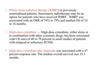 • Whole brain radiation therapy (WBRT) in previously
nonirradiated patients. Stereotactic radiotherapy may be an
option for patients who have received WBRT . WBRT was
associated with an ORR of 74% to 79% and median OS of 10
to 16 months.
• High-dose cytarabine — High-dose cytarabine, either alone or
in combination with other cytostatic drugs, has been associated
with CR rates of 40 to 70 percent in small studies of patients
with relapsed or refractory PCNSL
• High-dose cytarabine plus etoposide was associated with a 47
percent response rate .The median overall survival was 18.3
months.
 