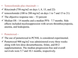 • Temozolomide plus rituximab —
 Rituximab (750 mg/m2 on days 1, 8, 15, and 22)
 temozolomide (100 to 200 mg/m2 on days 1 to 7 and 15 to 21)
 The objective response rate - 53 percent
 Median OS - 14 months and a median PFS- 7.7 months. Side
effects included myelosuppression with severe thrombocytopenia,
anemia, and leukopenia.
• Pemetrexed –
 The use of pemetrexed in PCNSL is considered experimental.
 Pemetrexed 900 mg/m2 was administered every three weeks
along with low-dose dexamethasone, folate, and B12
supplementation. The median progression-free and overall
survivals were 5.7 and 10.1 months, respectively.
 