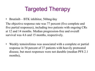 Targeted Therapy
• Ibrutinib – BTK inhibitor, 560mg/day
The objective response rate was 77 percent (five complete and
five partial responses), including two patients with ongoing CRs
at 12 and 14 months. Median progression-free and overall
survival was 4.6 and 15 months, respectively.
• Weekly temsirolimus was associated with a complete or partial
response in 54 percent of 37 patients with heavily pretreated
disease, but most responses were not durable (median PFS 2.1
months),
 