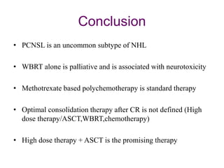 Conclusion
• PCNSL is an uncommon subtype of NHL
• WBRT alone is palliative and is associated with neurotoxicity
• Methotrexate based polychemotherapy is standard therapy
• Optimal consolidation therapy after CR is not defined (High
dose therapy/ASCT,WBRT,chemotherapy)
• High dose therapy + ASCT is the promising therapy
 
