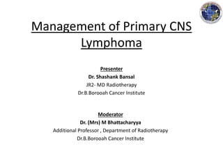 Management of Primary CNS
Lymphoma
Presenter
Dr. Shashank Bansal
JR2- MD Radiotherapy
Dr.B.Borooah Cancer Institute
Moderator
Dr. (Mrs) M Bhattacharyya
Additional Professor , Department of Radiotherapy
Dr.B.Borooah Cancer Institute
 