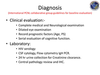 Diagnosis
(International PCNL collaborative group guidelines for baseline evaluation)
• Clinical evaluation:-
• Complete medical and Neurological examination
• Dilated eye examination
• Record prognostic factors (Age, PS)
• Serial evaluation of cognitive function.
• Laboratory:
• HIV serology
• CSF cytology, Flow cytometry IgH PCR.
• 24 hr urine collection for Creatinine clearance.
• Central pathology review and IHC.
 