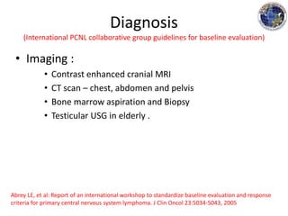 • Imaging :
• Contrast enhanced cranial MRI
• CT scan – chest, abdomen and pelvis
• Bone marrow aspiration and Biopsy
• Testicular USG in elderly .
Diagnosis
(International PCNL collaborative group guidelines for baseline evaluation)
Abrey LE, et al: Report of an international workshop to standardize baseline evaluation and response
criteria for primary central nervous system lymphoma. J Clin Oncol 23:5034-5043, 2005
 