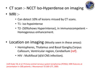 • CT scan :- NCCT Iso-Hyperdense on imaging
• MRI :-
• Can detect 10% of lesions missed by CT scans.
• T1- iso-hypointense
• T2- (50%shows Hyperintense), in immunocompetent –
Homogenous enhancement.
• Location on imaging (Mostly seen in these areas):
• Hemispheres, Thalamus and Basal Ganglia,Corpus
Callosum, Ventricular region, Cerebellum [ref].
• HIV : Multifocal (d/d CNS infection).
[ref] Kuker W, et al: Primary central nervous system lymphomas (PCNSL): MRI features at
presentation in 100 patients. J Neurooncol 72:169-177, 2005
 