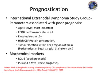 Prognostication
• International Extranodal Lymphoma Study Group-
Parameters associated with poor prognosis:
• Age (>60yrs) most important
• ECOG performance status >1
• Elevated serum LDH
• High CSF Protein concertation.
• Tumour location within deep regions of brain
(Periventricular, basal ganglia, brainstem etc.)
• Biochemical markers
• BCL-6 (good prognosis)
• P53 and c-Myc (worse prognosis).
Ferreri AJ et al: Prognostic scoring system for primary CNS lymphomas: The International Extranodal
Lymphoma Study Group experience. J Clin Oncol 21:266-272, 2003
 