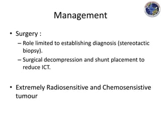 Management
• Surgery :
– Role limited to establishing diagnosis (stereotactic
biopsy).
– Surgical decompression and shunt placement to
reduce ICT.
• Extremely Radiosensitive and Chemosensistive
tumour
 