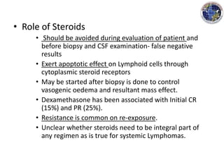 • Role of Steroids
• Should be avoided during evaluation of patient and
before biopsy and CSF examination- false negative
results
• Exert apoptotic effect on Lymphoid cells through
cytoplasmic steroid receptors
• May be started after biopsy is done to control
vasogenic oedema and resultant mass effect.
• Dexamethasone has been associated with Initial CR
(15%) and PR (25%).
• Resistance is common on re-exposure.
• Unclear whether steroids need to be integral part of
any regimen as is true for systemic Lymphomas.
 