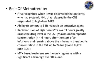 • Role Of Methotrexate:
• First recognized when it was discovered that patients
who had systemic NHL that relapsed in the CNS
responded to high dose MTX.
• Ability to penetrate BBB makes it an attractive agent
• Rapid infusion of high dose MTX over 3 hours greatly
raises the drug level in the CSF (Maximum therapeutic
concentration in 4-6 hours after the start of an
infusion), and remains above the minimum therapeutic
concentration in the CSF up to 24 hrs (blood to CSF
ratio 30:1).
• MTX based regimens are the only regimens with a
significant advantage over RT alone.
 