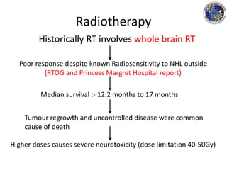 Radiotherapy
Historically RT involves whole brain RT
Poor response despite known Radiosensitivity to NHL outside
(RTOG and Princess Margret Hospital report)
Median survival :- 12.2 months to 17 months
Tumour regrowth and uncontrolled disease were common
cause of death
Higher doses causes severe neurotoxicity (dose limitation 40-50Gy)
 