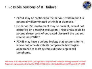 • Possible reasons of RT failure:
• PCNSL may be confined to the nervous system but it is
potentially disseminated within it at diagnosis.
• Ocular or CSF involvement may be present, even if not
identified on a staging evaluation. These areas could be
potential reservoirs of untreated disease if the patient
receives inly WBRT.
• PCNSL may have a unique biology that accounts for its
worse outcome despite its comparable histological
appearance to most systemic diffuse large B cell
Lymphoma.
Nelson DF et al: NHL of the brain: Can high dose, large volume radiation therapy improve survival?
Report on a prospective trial by the RTOG: RTOG 8315. Int J Radiat Oncol Biol Phys 23:9-17, 1992
 