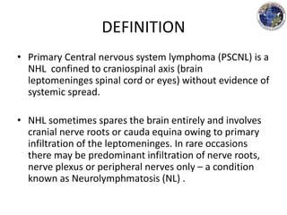 DEFINITION
• Primary Central nervous system lymphoma (PSCNL) is a
NHL confined to craniospinal axis (brain
leptomeninges spinal cord or eyes) without evidence of
systemic spread.
• NHL sometimes spares the brain entirely and involves
cranial nerve roots or cauda equina owing to primary
infiltration of the leptomeninges. In rare occasions
there may be predominant infiltration of nerve roots,
nerve plexus or peripheral nerves only – a condition
known as Neurolymphmatosis (NL) .
 