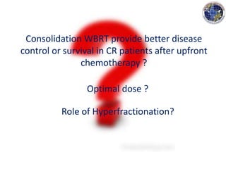 Consolidation WBRT provide better disease
control or survival in CR patients after upfront
chemotherapy ?
Optimal dose ?
Role of Hyperfractionation?
 