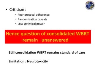 • Criticism :
• Poor protocol adherence
• Randomization caveats
• Low statistical power
Hence question of consolidated WBRT
remain unanswered
Still consolidation WBRT remains standard of care
Limitation : Neurotoxicity
 