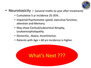 • Neurotoxicity :- (several moths to year after treatment)
• Cumulative 5 yr incidence 25-35% .
• Impaired Psychomotor speed, executive function,
attention and Memory.
• May show Cortical/subcortical Atrophy,
Leukoencephalopathy.
• Dementia , Ataxia, Incontinence.
• Patients with Age > 60 yrs Incidence is higher.
What’s Next ???
 