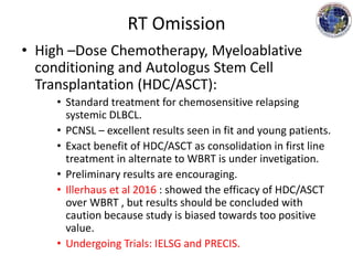 RT Omission
• High –Dose Chemotherapy, Myeloablative
conditioning and Autologus Stem Cell
Transplantation (HDC/ASCT):
• Standard treatment for chemosensitive relapsing
systemic DLBCL.
• PCNSL – excellent results seen in fit and young patients.
• Exact benefit of HDC/ASCT as consolidation in first line
treatment in alternate to WBRT is under invetigation.
• Preliminary results are encouraging.
• Illerhaus et al 2016 : showed the efficacy of HDC/ASCT
over WBRT , but results should be concluded with
caution because study is biased towards too positive
value.
• Undergoing Trials: IELSG and PRECIS.
 