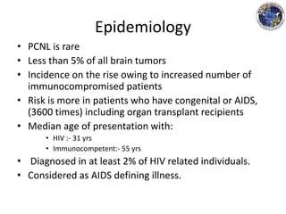 Epidemiology
• PCNL is rare
• Less than 5% of all brain tumors
• Incidence on the rise owing to increased number of
immunocompromised patients
• Risk is more in patients who have congenital or AIDS,
(3600 times) including organ transplant recipients
• Median age of presentation with:
• HIV :- 31 yrs
• Immunocompetent:- 55 yrs
• Diagnosed in at least 2% of HIV related individuals.
• Considered as AIDS defining illness.
 