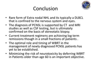 Conclusion
• Rare form of Extra nodal NHL and its typically a DLBCL
that is confined to the nervous system and eyes.
• The diagnosis of PCNSL is supported by CT and MRI
studies as well as CSF testing, but is ultimately
confirmed on the basis of stereotatic biopsy.
• Current treatment regimens are achieving log term
remissions though in a small fractions of patients .
• The optimal role and timing of WBRT in the
management of newly diagnosed PCNSL patients has
yet to be established.
• Minimizing the risk of neurotoxicity by deferring WBRT
in Patients older than age 60 is an important objective.
 