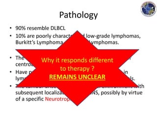 Pathology
• 90% resemble DLBCL
• 10% are poorly characterized low-grade lymphomas,
Burkitt’s Lymphoma and T-cell Lymphomas.
• The DLBCL type is composed of immunoblasts or
centroblasts.
• Have predilection for blood vessels, resulting in
lymphoid clustering around small cerebral vessels.
• The tumour arises in an extraneural environment with
subsequent localization to the CNS, possibly by virtue
of a specific Neurotropism.
Why it responds different
to therapy ?
REMAINS UNCLEAR
 