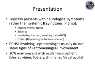 Presentation
• Typically presents with neurological symptoms
rather than systemic B symptoms (< 3mo).
• Altered Mental status
• Seizures
• Headache, Nausea , Vomiting (raised ICT)
• Others (Depending on tumour location)
• PCNSL involving Leptomeninges usually do not
show signs of Leptomeningeal involvement.
• 20% may present with ocular involvement
(blurred vision, floaters, diminished Visual acuity)
 