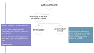 Subtypes of PACNS
Small vessels
Large/medium
vessels
According to the size
of affected vessel
In contrast, LV-PACNS is
more likely to present with
focal deficits and acute
ischemia on MRI.
Isolated SV-PACNS is associated with:
-A more severe encephalopathic
presentation with cognitive impairment
and seizures.
-A more abnormal CSF analysis and
more diffuse gad enhanced lesions on
MRI.
-More relapses.
 