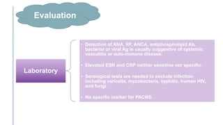Evaluation
Laboratory
• Detection of ANA, RF, ANCA, antiphospholipid Ab,
bacterial or viral Ag is usually suggestive of systemic
vasculitis or auto-immune disease.
• Elevated ESR and CRP neither sensitive nor specific.
• Serological tests are needed to exclude infection
including varicella, mycobacteria, syphilis, human HIV,
and fungi.
• No specific marker for PACNS.
 
